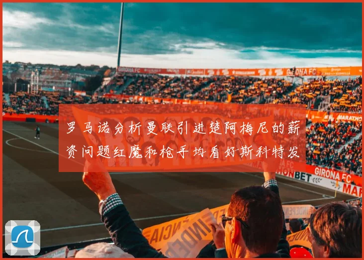 罗马诺分析曼联引进楚阿梅尼的薪资问题红魔和枪手均看好斯科特发展潜力