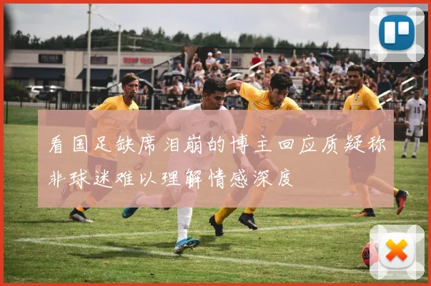 看国足缺席泪崩的博主回应质疑称非球迷难以理解情感深度
