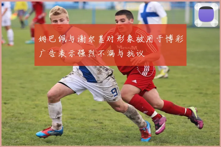 姆巴佩与谢尔基对形象被用于博彩广告表示强烈不满与抗议