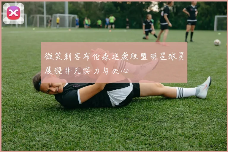 微笑刺客布伦森逆袭联盟明星球员展现非凡实力与决心