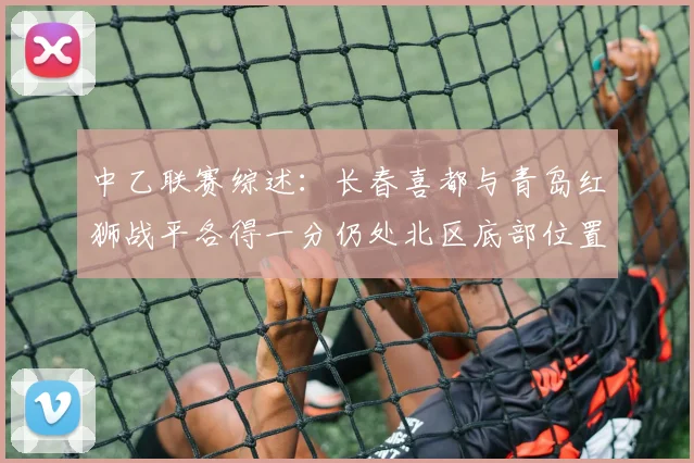 中乙联赛综述：长春喜都与青岛红狮战平各得一分仍处北区底部位置