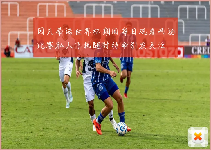 因凡蒂诺世界杯期间每日观看两场比赛私人飞机随时待命引发关注