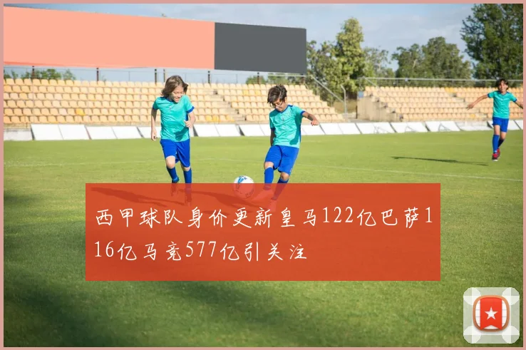 西甲球队身价更新皇马122亿巴萨116亿马竞577亿引关注