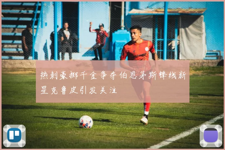 热刺豪掷千金争夺伯恩茅斯锋线新星克鲁皮引发关注