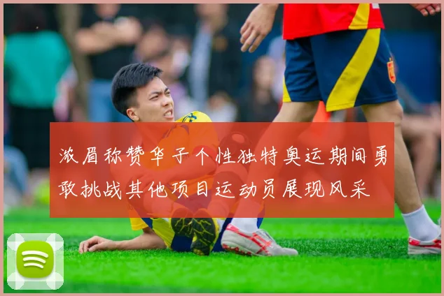 浓眉称赞华子个性独特奥运期间勇敢挑战其他项目运动员展现风采