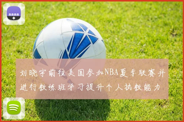 刘晓宇前往美国参加NBA夏季联赛并进行教练班学习提升个人执教能力