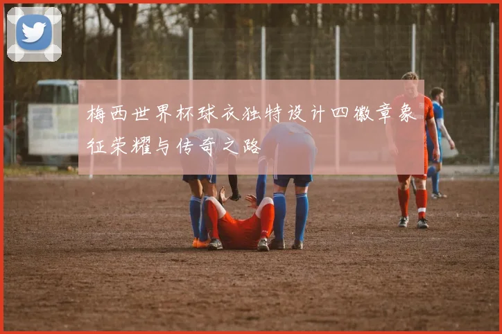 梅西世界杯球衣独特设计四徽章象征荣耀与传奇之路