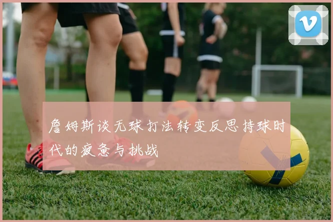 詹姆斯谈无球打法转变反思持球时代的疲惫与挑战